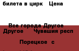 2 билета в цирк › Цена ­ 800 - Все города Другое » Другое   . Чувашия респ.,Порецкое. с.